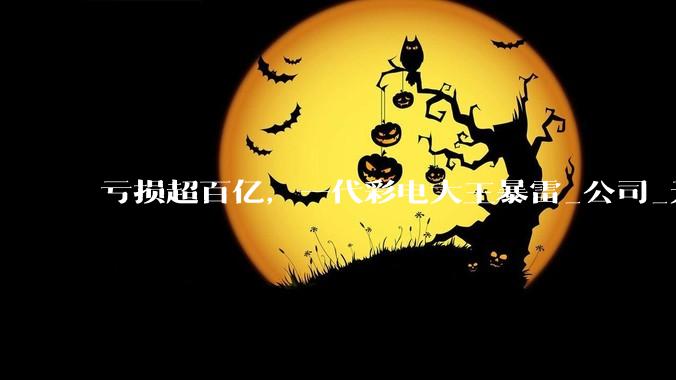 亏损超百亿，一代彩电大王暴雷_公司_无效资产_市场